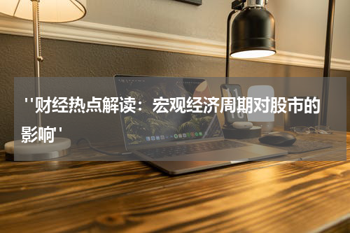  "财经热点解读：宏观经济周期对股市的影响"