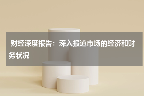  财经深度报告：深入报道市场的经济和财务状况
