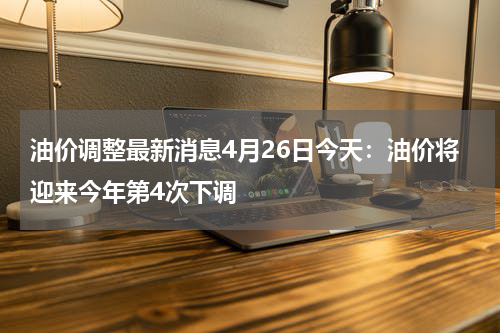 油价调整最新消息4月26日今天：油价将迎来今年第4次下调