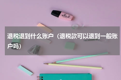 退税退到什么账户（退税款可以退到一般账户吗）