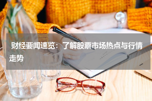  财经要闻速览：了解股票市场热点与行情走势