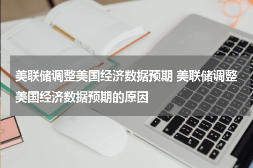 美联储调整美国经济数据预期 美联储调整美国经济数据预期的原因