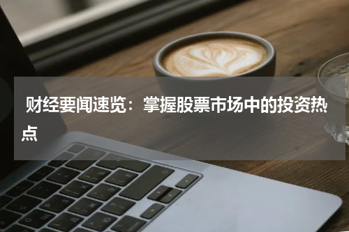  财经要闻速览：掌握股票市场中的投资热点
