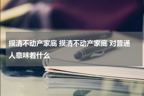 摸清不动产家底 摸清不动产家底 对普通人意味着什么