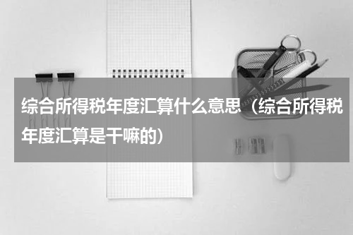 综合所得税年度汇算什么意思（综合所得税年度汇算是干嘛的）