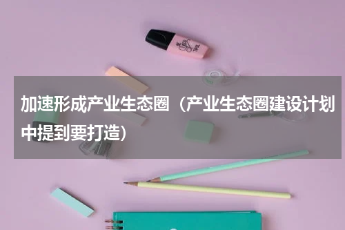 加速形成产业生态圈（产业生态圈建设计划中提到要打造）