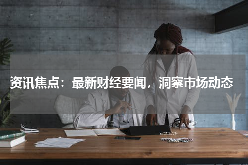  资讯焦点：最新财经要闻，洞察市场动态