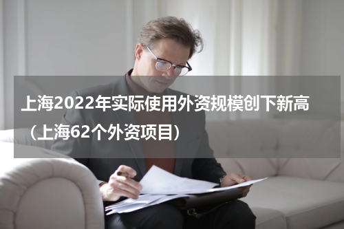 上海2022年实际使用外资规模创下新高（上海62个外资项目）