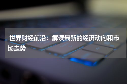  世界财经前沿：解读最新的经济动向和市场走势