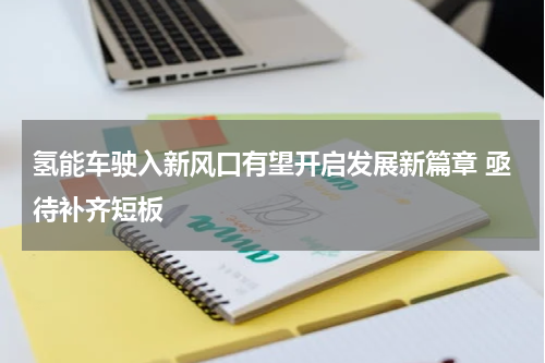 氢能车驶入新风口有望开启发展新篇章 亟待补齐短板