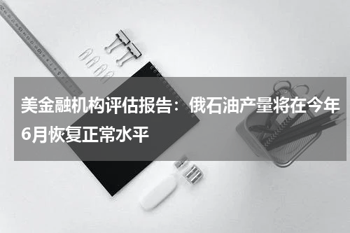 美金融机构评估报告：俄石油产量将在今年6月恢复正常水平