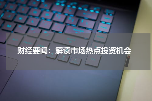  财经要闻：解读市场热点投资机会