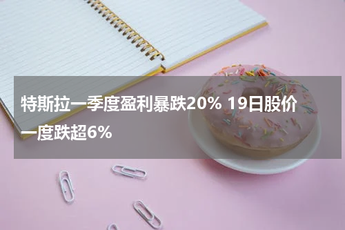 特斯拉一季度盈利暴跌20% 19日股价一度跌超6%