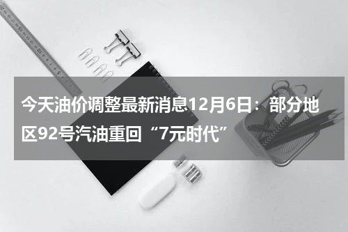 今天油价调整最新消息12月6日：部分地区92号汽油重回“7元时代”