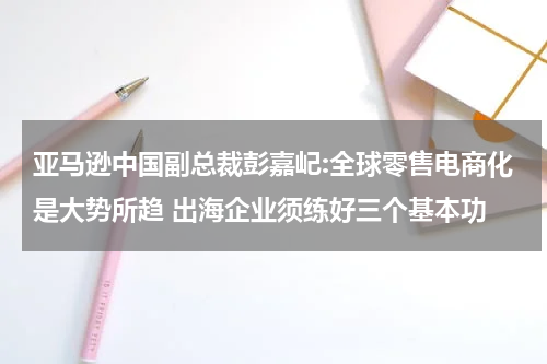 亚马逊中国副总裁彭嘉屺:全球零售电商化是大势所趋 出海企业须练好三个基本功