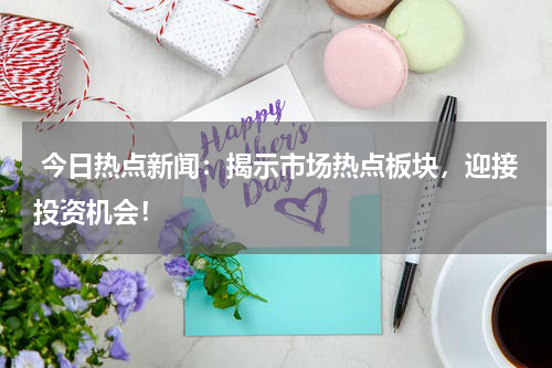  今日热点新闻：揭示市场热点板块，迎接投资机会！