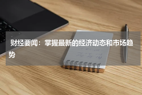  财经要闻：掌握最新的经济动态和市场趋势