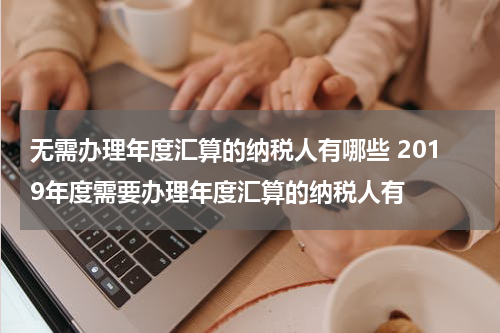 无需办理年度汇算的纳税人有哪些 2019年度需要办理年度汇算的纳税人有