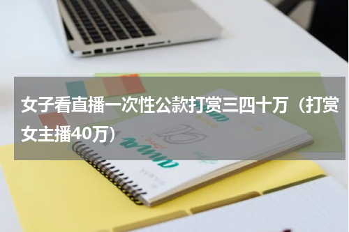 女子看直播一次性公款打赏三四十万（打赏女主播40万）