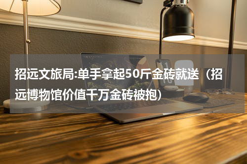 招远文旅局:单手拿起50斤金砖就送（招远博物馆价值千万金砖被抱）