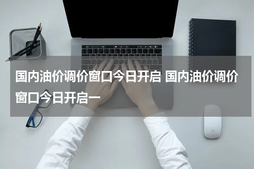 国内油价调价窗口今日开启 国内油价调价窗口今日开启一