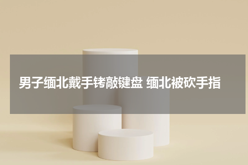 男子缅北戴手铐敲键盘 缅北被砍手指