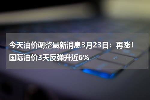 今天油价调整最新消息3月23日：再涨！国际油价3天反弹升近6%