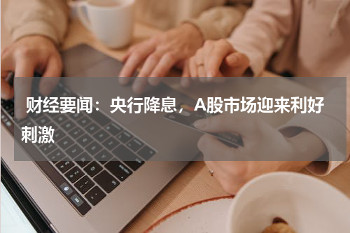  财经要闻：央行降息，A股市场迎来利好刺激