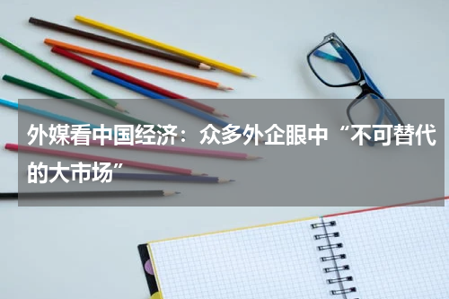 外媒看中国经济：众多外企眼中“不可替代的大市场”