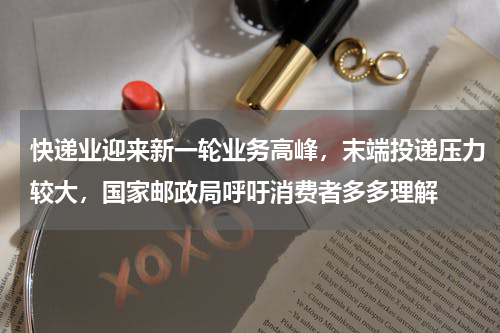 快递业迎来新一轮业务高峰，末端投递压力较大，国家邮政局呼吁消费者多多理解