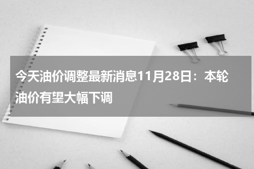 今天油价调整最新消息11月28日：本轮油价有望大幅下调