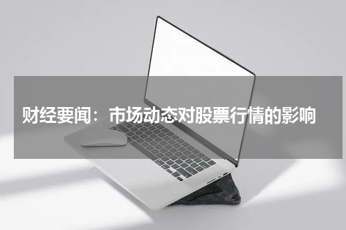  财经要闻：市场动态对股票行情的影响