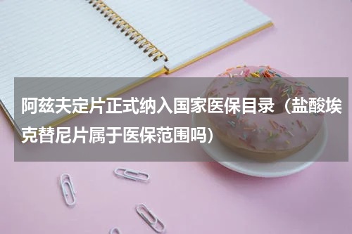阿兹夫定片正式纳入国家医保目录（盐酸埃克替尼片属于医保范围吗）