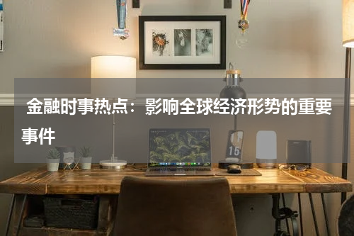  金融时事热点：影响全球经济形势的重要事件