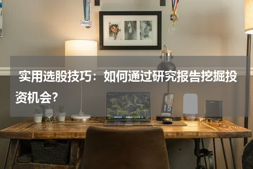  实用选股技巧：如何通过研究报告挖掘投资机会？