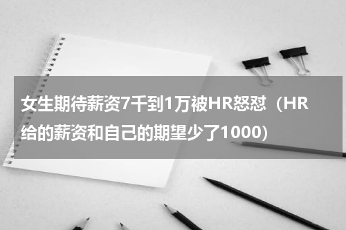 女生期待薪资7千到1万被HR怒怼（HR给的薪资和自己的期望少了1000）