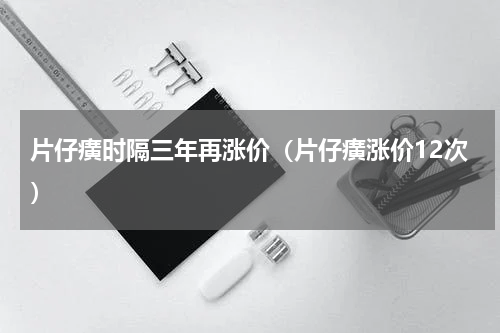 片仔癀时隔三年再涨价（片仔癀涨价12次）