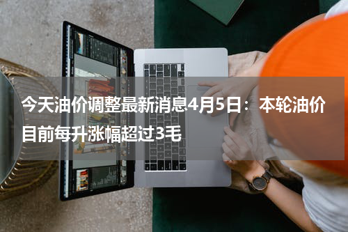 今天油价调整最新消息4月5日：本轮油价目前每升涨幅超过3毛