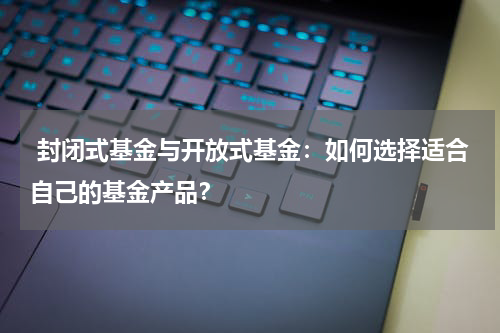  封闭式基金与开放式基金：如何选择适合自己的基金产品？