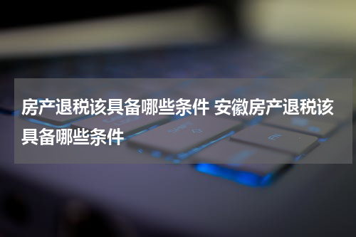 房产退税该具备哪些条件 安徽房产退税该具备哪些条件