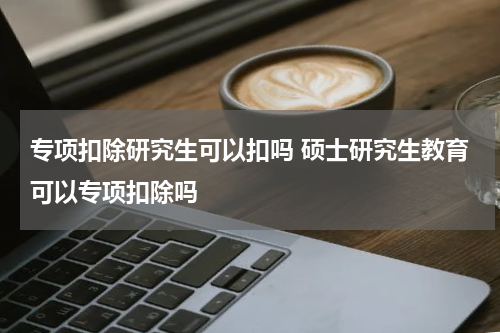 专项扣除研究生可以扣吗 硕士研究生教育可以专项扣除吗