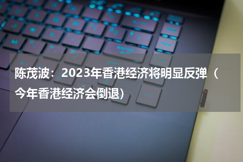 陈茂波：2023年香港经济将明显反弹（今年香港经济会倒退）