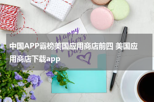 中国APP霸榜美国应用商店前四 美国应用商店下载app