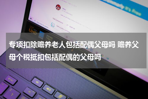 专项扣除赡养老人包括配偶父母吗 赡养父母个税抵扣包括配偶的父母吗