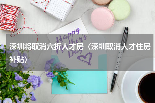 深圳将取消六折人才房（深圳取消人才住房补贴）
