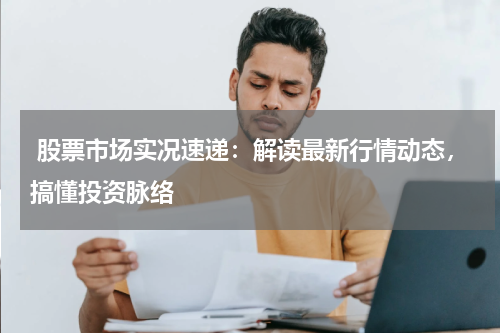  股票市场实况速递：解读最新行情动态，搞懂投资脉络