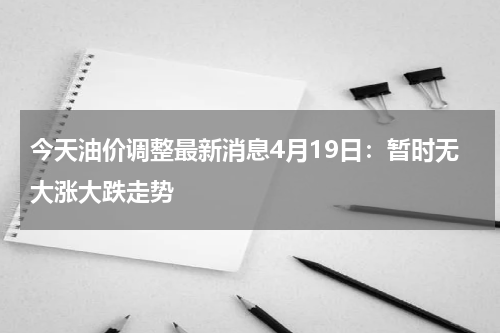 今天油价调整最新消息4月19日：暂时无大涨大跌走势