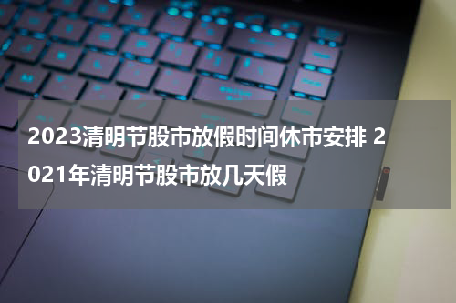 2023清明节股市放假时间休市安排 2021年清明节股市放几天假
