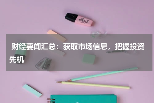 财经要闻汇总：获取市场信息，把握投资先机
