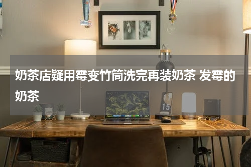 奶茶店疑用霉变竹筒洗完再装奶茶 发霉的奶茶
